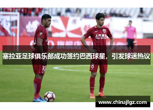 塞拉亚足球俱乐部成功签约巴西球星，引发球迷热议