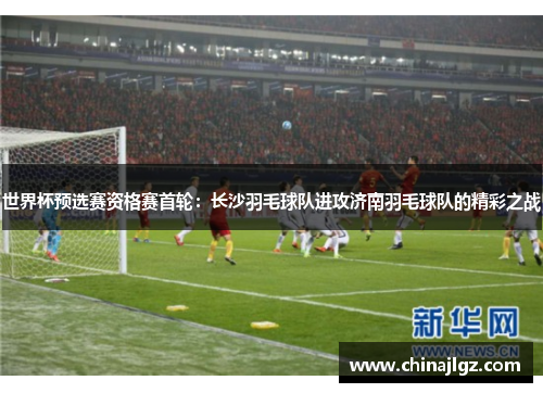 世界杯预选赛资格赛首轮：长沙羽毛球队进攻济南羽毛球队的精彩之战